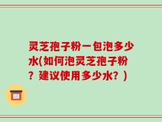 灵芝孢子粉一包泡多少水(如何泡灵芝孢子粉？建议使用多少水？)