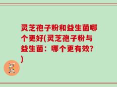 灵芝孢子粉和益生菌哪个更好(灵芝孢子粉与益生菌：哪个更有效？)