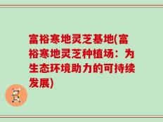 富裕寒地灵芝基地(富裕寒地灵芝种植场：为生态环境助力的可持续发展)