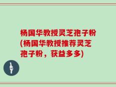 杨国华教授灵芝孢子粉(杨国华教授推荐灵芝孢子粉，获益多多)