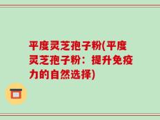 平度灵芝孢子粉(平度灵芝孢子粉：提升免疫力的自然选择)