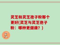 灵芝和灵芝孢子粉那个更好(灵芝与灵芝孢子粉：哪种更健康？)