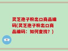 灵芝孢子粉出口商品编码(灵芝孢子粉出口商品编码：如何查找？)