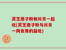灵芝孢子粉和川贝一起吃(灵芝孢子粉与川贝一同食用的益处)