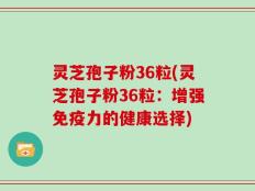 灵芝孢子粉36粒(灵芝孢子粉36粒：增强免疫力的健康选择)