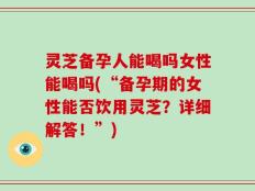 灵芝备孕人能喝吗女性能喝吗(“备孕期的女性能否饮用灵芝？详细解答！”)