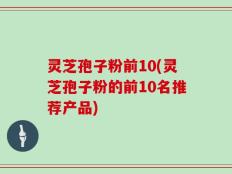 灵芝孢子粉前10(灵芝孢子粉的前10名推荐产品)