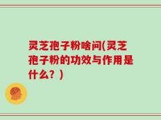 灵芝孢子粉啥问(灵芝孢子粉的功效与作用是什么？)