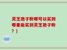 灵芝孢子粉哪可以买到哪里能买到灵芝孢子粉？)