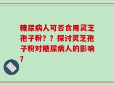 糖尿病人可否食用灵芝孢子粉？？探讨灵芝孢子粉对糖尿病人的影响？