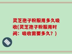 灵芝孢子粉服用多久吸收(灵芝孢子粉服用时间：吸收需要多久？)