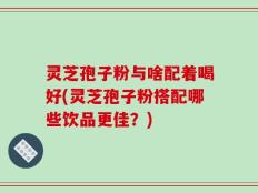 灵芝孢子粉与啥配着喝好(灵芝孢子粉搭配哪些饮品更佳？)