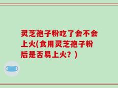 灵芝孢子粉吃了会不会上火(食用灵芝孢子粉后是否易上火？)