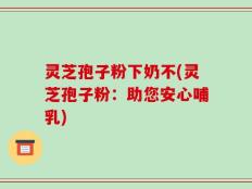 灵芝孢子粉下奶不(灵芝孢子粉：助您安心哺乳)
