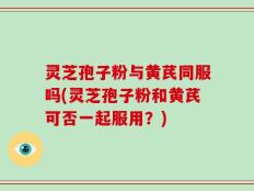 灵芝孢子粉与黄芪同服吗(灵芝孢子粉和黄芪可否一起服用？)