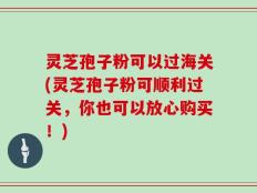 灵芝孢子粉可以过海关(灵芝孢子粉可顺利过关，你也可以放心购买！)