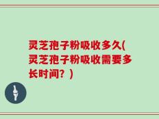 灵芝孢子粉吸收多久(灵芝孢子粉吸收需要多长时间？)