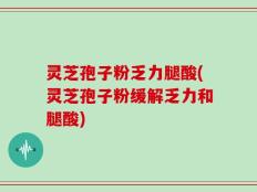 灵芝孢子粉乏力腿酸(灵芝孢子粉缓解乏力和腿酸)