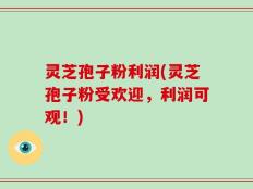 灵芝孢子粉利润(灵芝孢子粉受欢迎，利润可观！)
