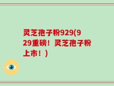 灵芝孢子粉929(929重磅！灵芝孢子粉上市！)