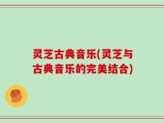 灵芝古典音乐(灵芝与古典音乐的完美结合)