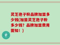 灵芝孢子粉品牌加盟多少钱(加盟灵芝孢子粉多少钱？品牌加盟费用需知！)