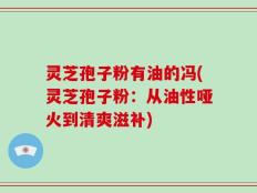 灵芝孢子粉有油的冯(灵芝孢子粉：从油性哑火到清爽滋补)