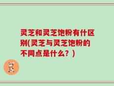 灵芝和灵芝饱粉有什区别(灵芝与灵芝饱粉的不同点是什么？)