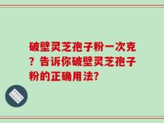 破壁灵芝孢子粉一次克？告诉你破壁灵芝孢子粉的正确用法？
