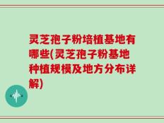灵芝孢子粉培植基地有哪些(灵芝孢子粉基地种植规模及地方分布详解)