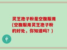 灵芝孢子粉是空腹服用(空腹服用灵芝孢子粉的好处，你知道吗？)