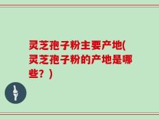 灵芝孢子粉主要产地(灵芝孢子粉的产地是哪些？)