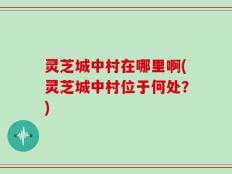 灵芝城中村在哪里啊(灵芝城中村位于何处？)