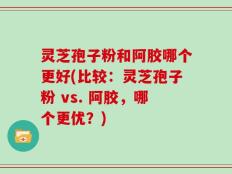 灵芝孢子粉和阿胶哪个更好(比较：灵芝孢子粉 vs. 阿胶，哪个更优？)