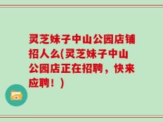 灵芝妹子中山公园店铺招人么(灵芝妹子中山公园店正在招聘，快来应聘！)