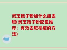 灵芝孢子粉加什么能去斑(灵芝孢子粉配伍推荐：有效去斑祛痘的方法)