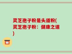灵芝孢子粉是头道粉(灵芝孢子粉：健康之道)
