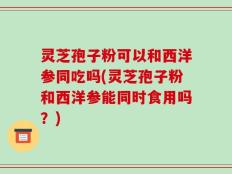 灵芝孢子粉可以和西洋参同吃吗(灵芝孢子粉和西洋参能同时食用吗？)