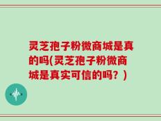 灵芝孢子粉微商城是真的吗(灵芝孢子粉微商城是真实可信的吗？)