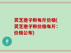 灵芝孢子粉每斤价格(灵芝孢子粉价格每斤：价格公布)