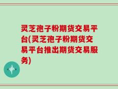 灵芝孢子粉期货交易平台(灵芝孢子粉期货交易平台推出期货交易服务)