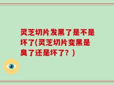 灵芝切片发黑了是不是坏了(灵芝切片变黑是臭了还是坏了？)