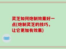 灵芝如何炮制效果好一点(炮制灵芝的技巧，让它更加有效果)