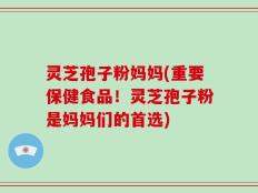 灵芝孢子粉妈妈(重要保健食品！灵芝孢子粉是妈妈们的首选)