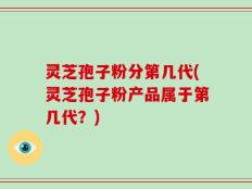 灵芝孢子粉分第几代(灵芝孢子粉产品属于第几代？)