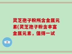 灵芝孢子粉所含金属元素(灵芝孢子粉含丰富金属元素，值得一试