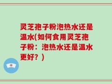 灵芝孢子粉泡热水还是温水(如何食用灵芝孢子粉：泡热水还是温水更好？)
