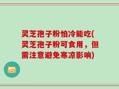 灵芝孢子粉怕冷能吃(灵芝孢子粉可食用，但需注意避免寒凉影响)