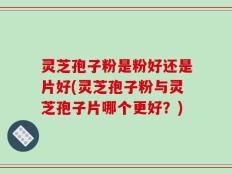 灵芝孢子粉是粉好还是片好(灵芝孢子粉与灵芝孢子片哪个更好？)