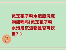 灵芝孢子粉水泡后沉淀物能喝吗(灵芝孢子粉水泡后沉淀物是否可饮用？)